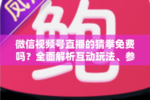 微信视频号直播的猜拳免费吗？全面解析互动玩法、参与成本与注意事项