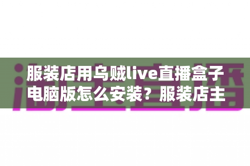 服装店用乌贼live直播盒子电脑版怎么安装?服装店主直播带货一站式安装使用指南 服装店用乌贼live直播盒子电脑版怎么安装?服装店主直播带货一站式安装使用指南