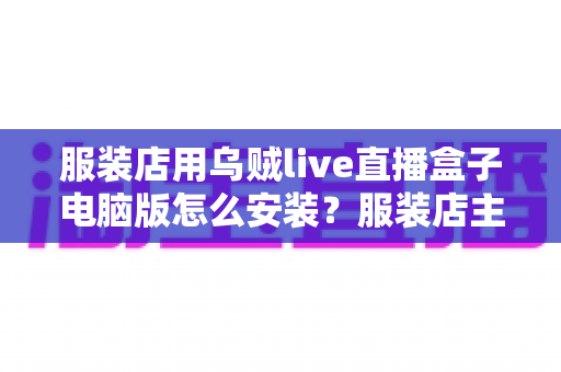 服装店用乌贼live直播盒子电脑版怎么安装?服装店主直播带货一站式安装使用指南 服装店用乌贼live直播盒子电脑版怎么安装?服装店主直播带货一站式安装使用指南