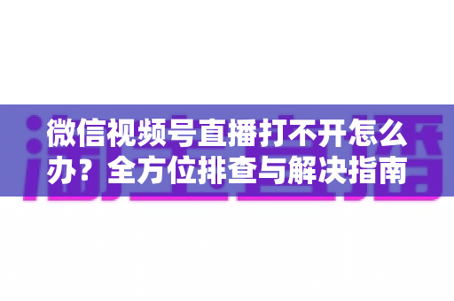 微信视频号直播打不开怎么办?全方位排查与解决指南,快速恢复流畅观看体验 微信视频号直播打不开怎么办?全方位排查与解决指南,快速恢复流畅观看体验