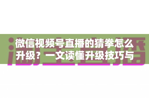 微信视频号直播的猜拳怎么升级？一文读懂升级技巧与实操攻略