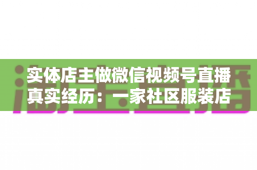 实体店主做微信视频号直播真实经历：一家社区服装店从客流下滑到月销翻倍的完整复盘