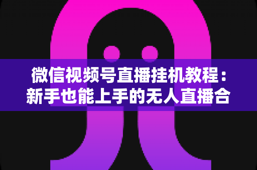 微信视频号直播挂机教程:新手也能上手的无人直播合规操作全攻略 微信视频号直播挂机教程:新手也能上手的无人直播合规操作全攻略