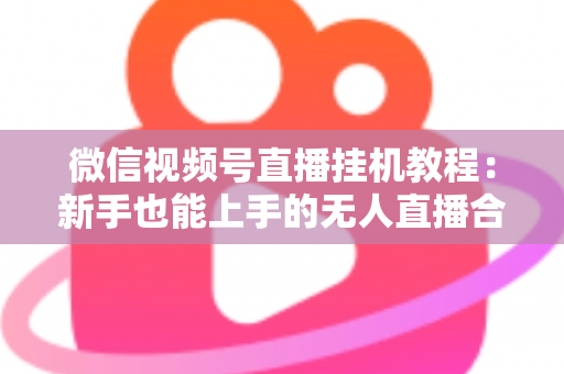 微信视频号直播挂机教程：新手也能上手的无人直播合规操作全攻略