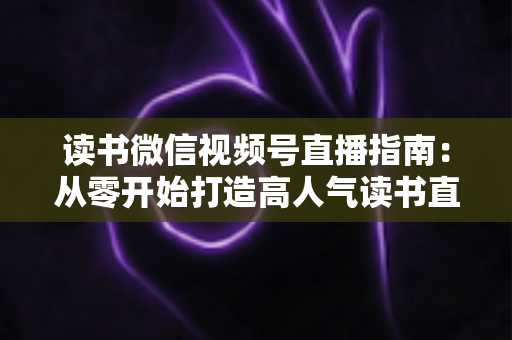 读书微信视频号直播指南:从零开始打造高人气读书直播间的完整攻略 读书微信视频号直播指南:从零开始打造高人气读书直播间的完整攻略