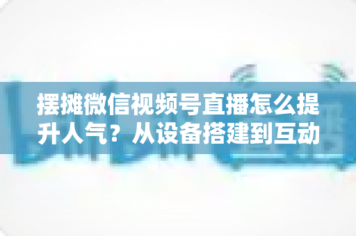 摆摊微信视频号直播怎么提升人气?从设备搭建到互动留人的全流程实战指南 摆摊微信视频号直播怎么提升人气?从设备搭建到互动留人的全流程实战指南