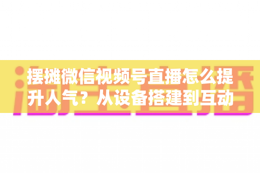 摆摊微信视频号直播怎么提升人气?从设备搭建到互动留人的全流程实战指南 摆摊微信视频号直播怎么提升人气?从设备搭建到互动留人的全流程实战指南