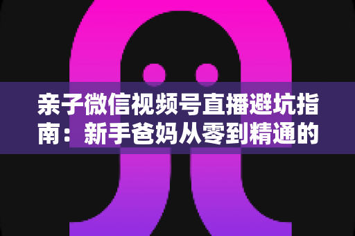 亲子微信视频号直播避坑指南：新手爸妈从零到精通的实战避雷手册