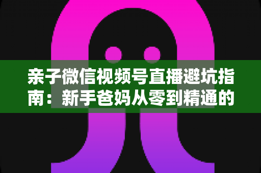 亲子微信视频号直播避坑指南：新手爸妈从零到精通的实战避雷手册