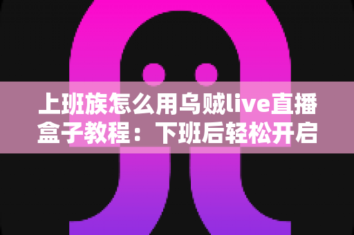 上班族怎么用乌贼live直播盒子教程：下班后轻松开启直播副业的完整指南