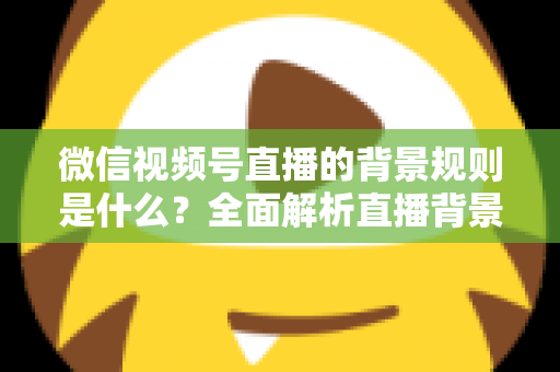 微信视频号直播的背景规则是什么?全面解析直播背景设置与合规运营指南 微信视频号直播的背景规则是什么?全面解析直播背景设置与合规运营指南