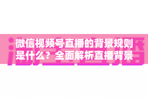 微信视频号直播的背景规则是什么?全面解析直播背景设置与合规运营指南 微信视频号直播的背景规则是什么?全面解析直播背景设置与合规运营指南