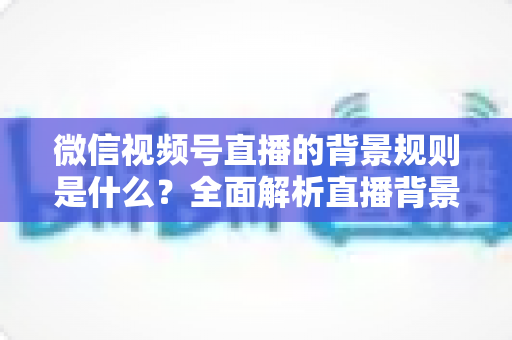 微信视频号直播的背景规则是什么？全面解析直播背景设置与合规运营指南