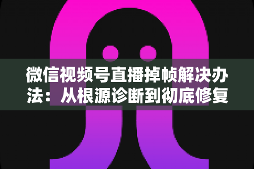 微信视频号直播掉帧解决办法：从根源诊断到彻底修复的完整攻略