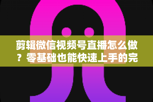 剪辑微信视频号直播怎么做?零基础也能快速上手的完整实操指南 剪辑微信视频号直播怎么做?零基础也能快速上手的完整实操指南