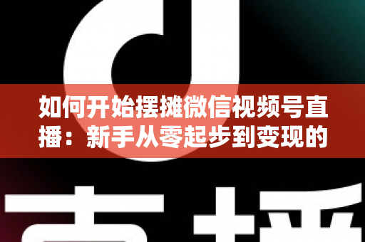 如何开始摆摊微信视频号直播：新手从零起步到变现的完整实战攻略