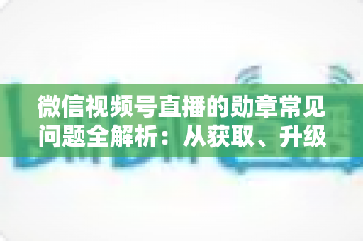 微信视频号直播的勋章常见问题全解析：从获取、升级到消失恢复，一篇帮你彻底搞懂勋章规则