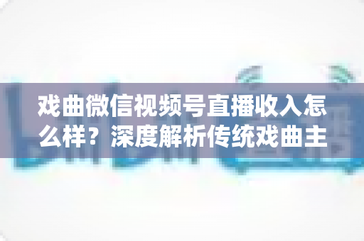 戏曲微信视频号直播收入怎么样？深度解析传统戏曲主播的变现现状与增收攻略