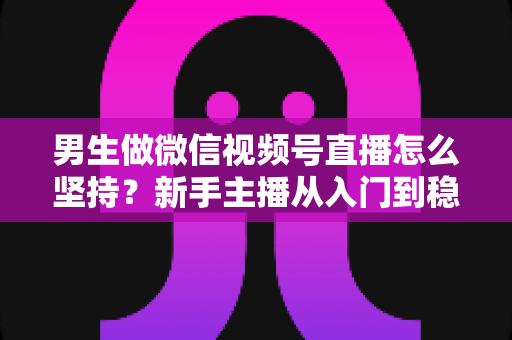 男生做微信视频号直播怎么坚持?新手主播从入门到稳定开播的完整生存指南 男生做微信视频号直播怎么坚持?新手主播从入门到稳定开播的完整生存指南