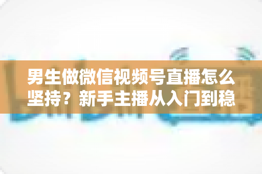 男生做微信视频号直播怎么坚持?新手主播从入门到稳定开播的完整生存指南 男生做微信视频号直播怎么坚持?新手主播从入门到稳定开播的完整生存指南