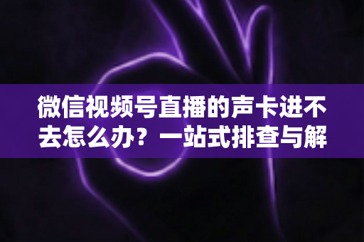 微信视频号直播的声卡进不去怎么办？一站式排查与解决方案全攻略
