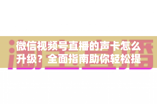 微信视频号直播的声卡怎么升级?全面指南助你轻松提升直播音质 微信视频号直播的声卡怎么升级?全面指南助你轻松提升直播音质