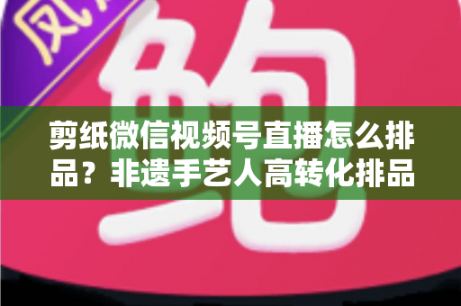 剪纸微信视频号直播怎么排品?非遗手艺人高转化排品实战指南 剪纸微信视频号直播怎么排品?非遗手艺人高转化排品实战指南