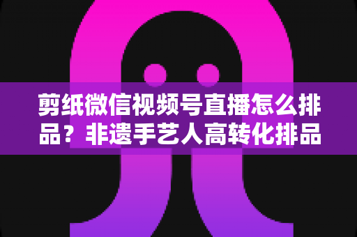 剪纸微信视频号直播怎么排品？非遗手艺人高转化排品实战指南