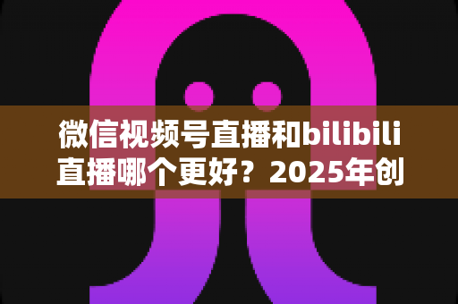 微信视频号直播和bilibili直播哪个更好？2025年创作者必读的深度对比与选择指南
