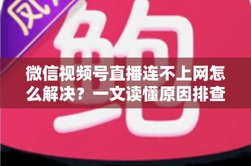 微信视频号直播连不上网怎么解决？一文读懂原因排查与实用修复方法