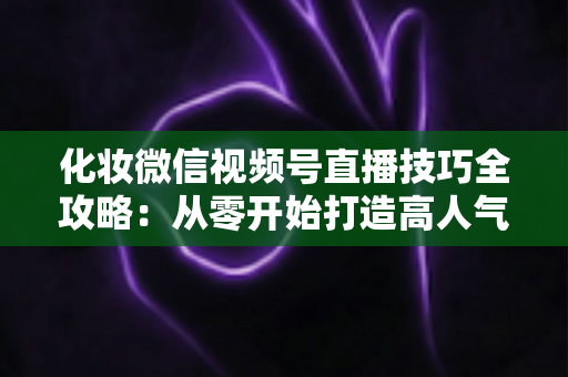 化妆微信视频号直播技巧全攻略：从零开始打造高人气、高转化的美妆直播间实战指南