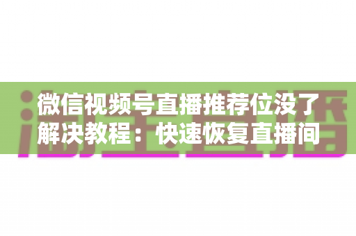 微信视频号直播推荐位没了解决教程：快速恢复直播间流量的完整自查与修复指南