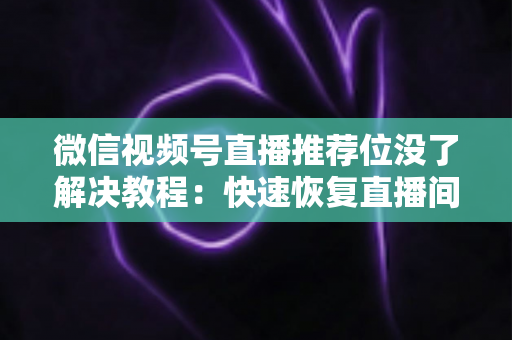微信视频号直播推荐位没了解决教程：快速恢复直播间流量的完整自查与修复指南