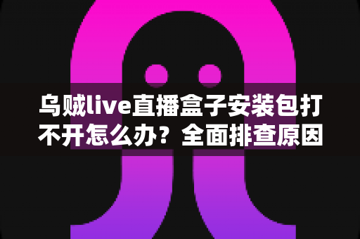 乌贼live直播盒子安装包打不开怎么办?全面排查原因与实用解决方案大公开 乌贼live直播盒子安装包打不开怎么办?全面排查原因与实用解决方案大公开
