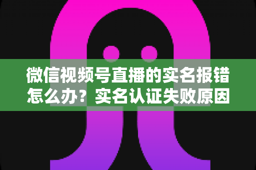 微信视频号直播的实名报错怎么办?实名认证失败原因全解析与快速解决指南 微信视频号直播的实名报错怎么办?实名认证失败原因全解析与快速解决指南