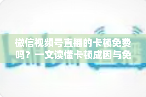微信视频号直播的卡顿免费吗？一文读懂卡顿成因与免费解决方案