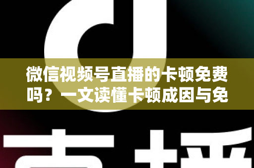 微信视频号直播的卡顿免费吗？一文读懂卡顿成因与免费解决方案