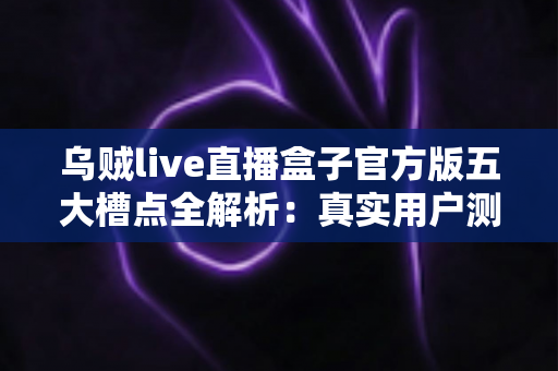 乌贼live直播盒子官方版五大槽点全解析:真实用户测评与避坑指南,看完再决定要不要下载 乌贼live直播盒子官方版五大槽点全解析:真实用户测评与避坑指南,看完再决定要不要下载