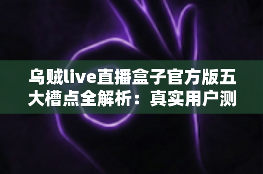 乌贼live直播盒子官方版五大槽点全解析：真实用户测评与避坑指南，看完再决定要不要下载