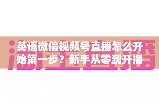 英语微信视频号直播怎么开始第一步?新手从零到开播的完整实战指南 英语微信视频号直播怎么开始第一步?新手从零到开播的完整实战指南