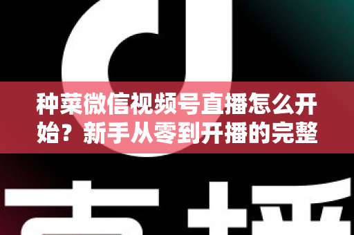 种菜微信视频号直播怎么开始？新手从零到开播的完整实操指南