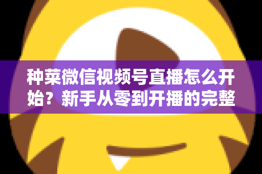 种菜微信视频号直播怎么开始？新手从零到开播的完整实操指南