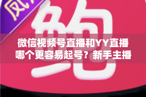 微信视频号直播和YY直播哪个更容易起号？新手主播平台选择深度解析与实战指南