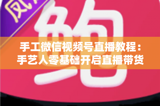 手工微信视频号直播教程:手艺人零基础开启直播带货的完整攻略 手工微信视频号直播教程:手艺人零基础开启直播带货的完整攻略