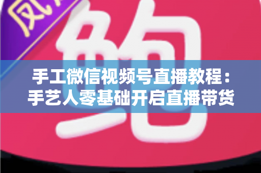 手工微信视频号直播教程:手艺人零基础开启直播带货的完整攻略 手工微信视频号直播教程:手艺人零基础开启直播带货的完整攻略