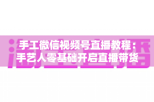 手工微信视频号直播教程:手艺人零基础开启直播带货的完整攻略 手工微信视频号直播教程:手艺人零基础开启直播带货的完整攻略