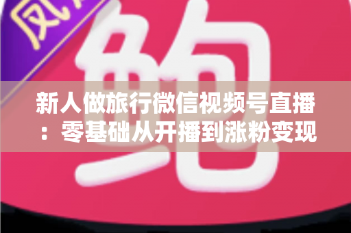 新人做旅行微信视频号直播:零基础从开播到涨粉变现的完整实战指南 新人做旅行微信视频号直播:零基础从开播到涨粉变现的完整实战指南