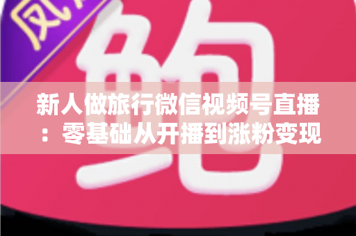 新人做旅行微信视频号直播：零基础从开播到涨粉变现的完整实战指南