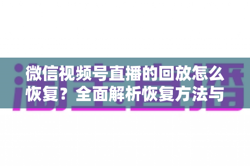 微信视频号直播的回放怎么恢复?全面解析恢复方法与防丢失技巧 微信视频号直播的回放怎么恢复?全面解析恢复方法与防丢失技巧
