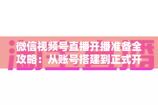 微信视频号直播开播准备全攻略:从账号搭建到正式开播的完整指南 微信视频号直播开播准备全攻略:从账号搭建到正式开播的完整指南